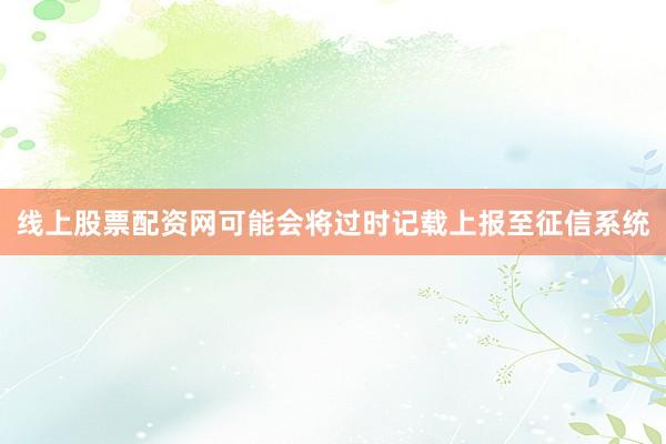 线上股票配资网可能会将过时记载上报至征信系统