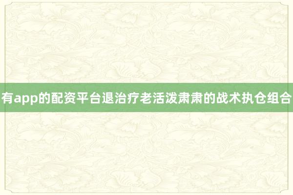 有app的配资平台退治疗老活泼肃肃的战术执仓组合