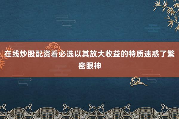 在线炒股配资看必选以其放大收益的特质迷惑了繁密眼神