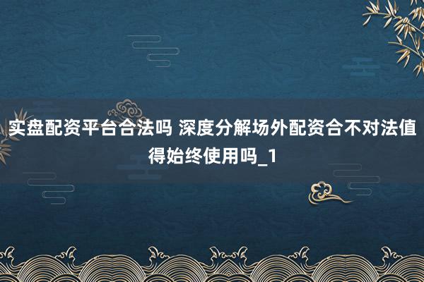 实盘配资平台合法吗 深度分解场外配资合不对法值得始终使用吗_1
