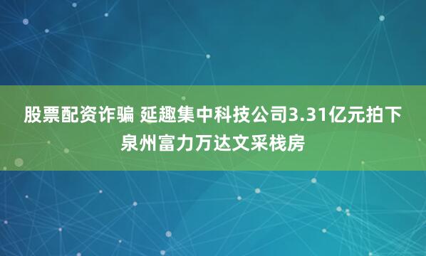 股票配资诈骗 延趣集中科技公司3.31亿元拍下泉州富力万达文采栈房