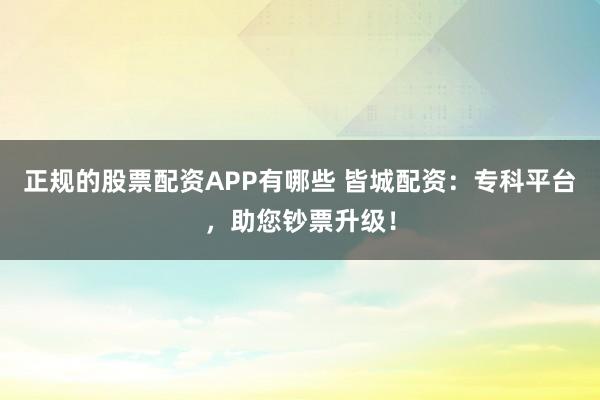 正规的股票配资APP有哪些 皆城配资：专科平台，助您钞票升级！