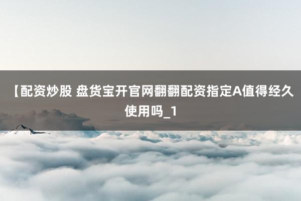 【配资炒股 盘货宝开官网翻翻配资指定A值得经久使用吗_1