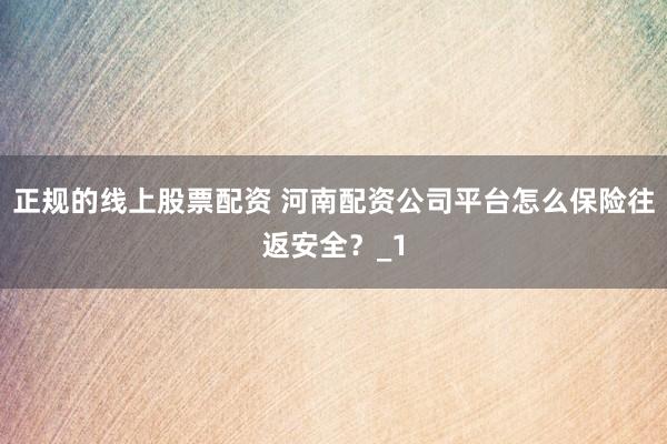 正规的线上股票配资 河南配资公司平台怎么保险往返安全？_1