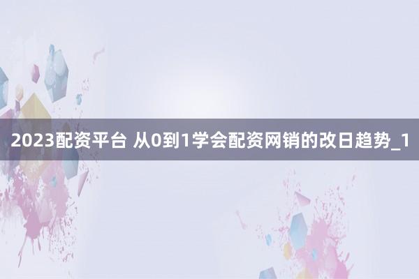 2023配资平台 从0到1学会配资网销的改日趋势_1