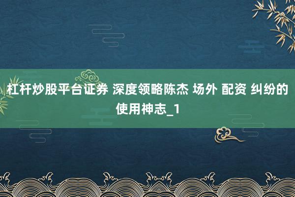 杠杆炒股平台证券 深度领略陈杰 场外 配资 纠纷的使用神志_1