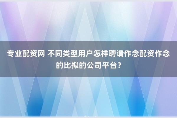 专业配资网 不同类型用户怎样聘请作念配资作念的比拟的公司平台?