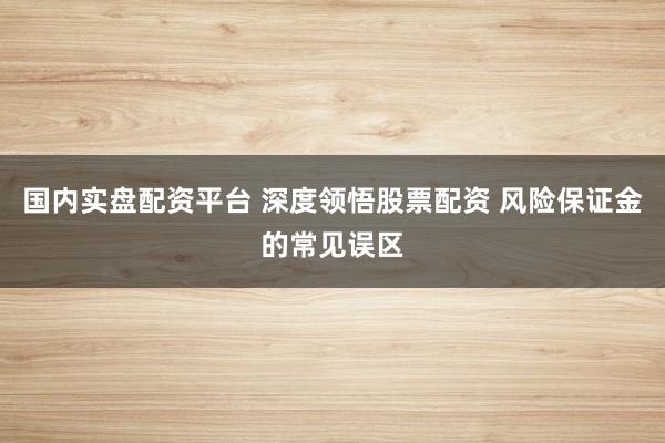 国内实盘配资平台 深度领悟股票配资 风险保证金的常见误区