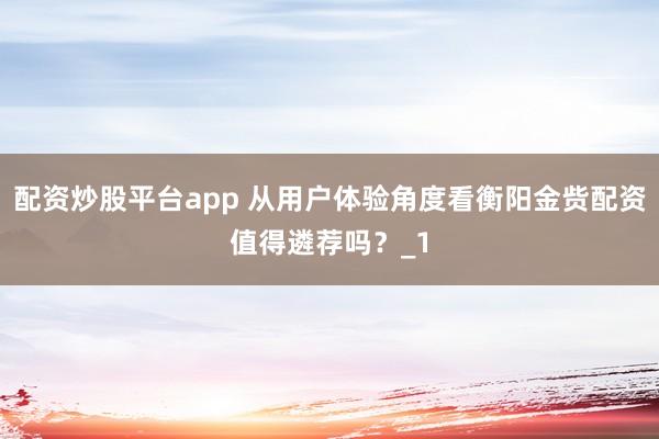 配资炒股平台app 从用户体验角度看衡阳金赀配资值得遴荐吗?_1