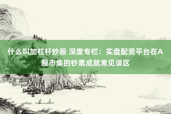 什么叫加杠杆炒股 深度专栏:实盘配资平台在A股市集的钞票成就常见误区