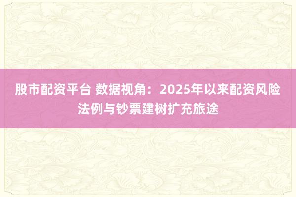 股市配资平台 数据视角:2025年以来配资风险法例与钞票建树扩充旅途