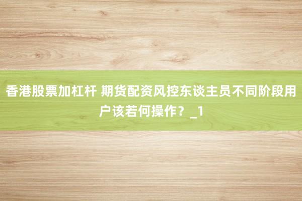 香港股票加杠杆 期货配资风控东谈主员不同阶段用户该若何操作？_1