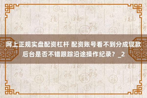 网上正规实盘配资杠杆 配资账号看不到分成现款后台是否不错跟踪沿途操作纪录?_2