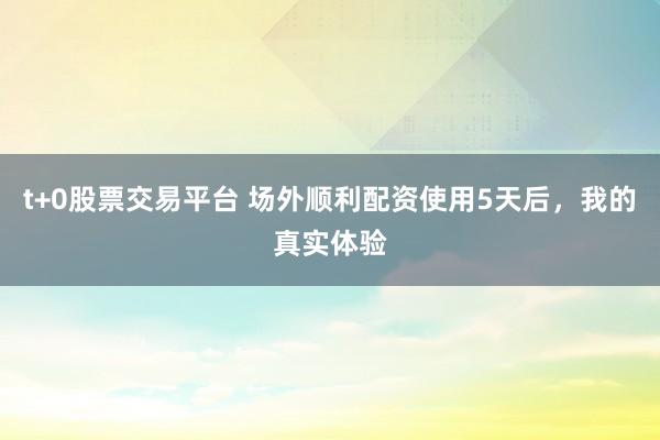 t+0股票交易平台 场外顺利配资使用5天后,我的真实体验